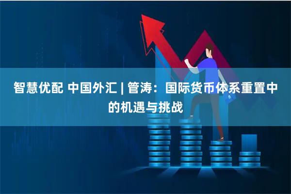 智慧优配 中国外汇 | 管涛：国际货币体系重置中的机遇与挑战