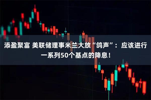 添盈聚富 美联储理事米兰大放“鸽声”：应该进行一系列50个基点的降息！