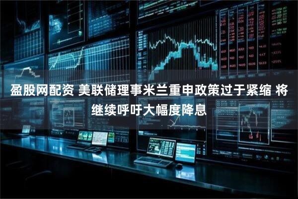 盈股网配资 美联储理事米兰重申政策过于紧缩 将继续呼吁大幅度降息