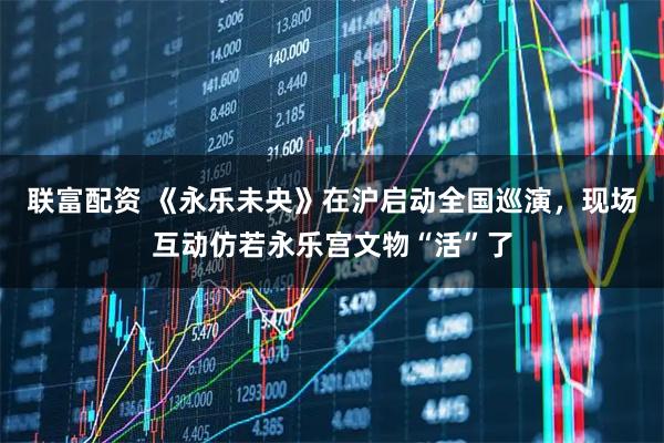 联富配资 《永乐未央》在沪启动全国巡演，现场互动仿若永乐宫文物“活”了