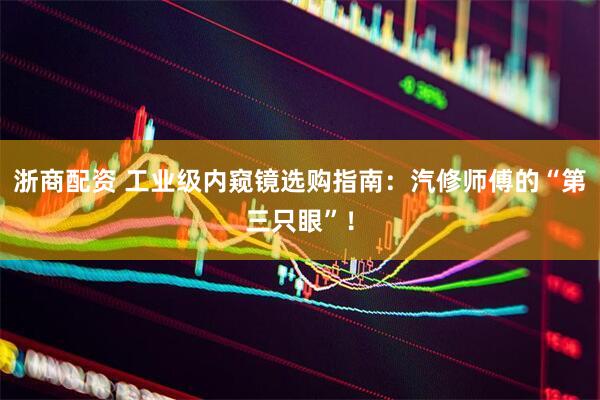 浙商配资 工业级内窥镜选购指南：汽修师傅的“第三只眼”！