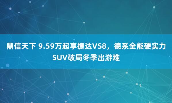 鼎信天下 9.59万起享捷达VS8，德系全能硬实力SUV破局冬季出游难