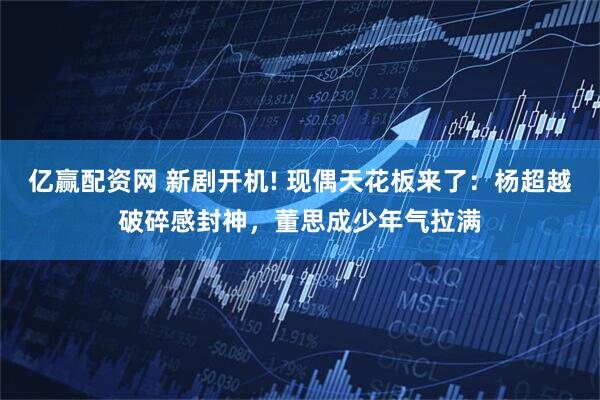 亿赢配资网 新剧开机! 现偶天花板来了：杨超越破碎感封神，董思成少年气拉满
