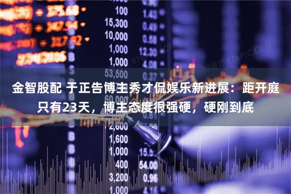 金智股配 于正告博主秀才侃娱乐新进展：距开庭只有23天，博主态度很强硬，硬刚到底