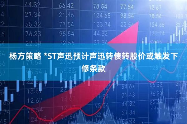 杨方策略 *ST声迅预计声迅转债转股价或触发下修条款