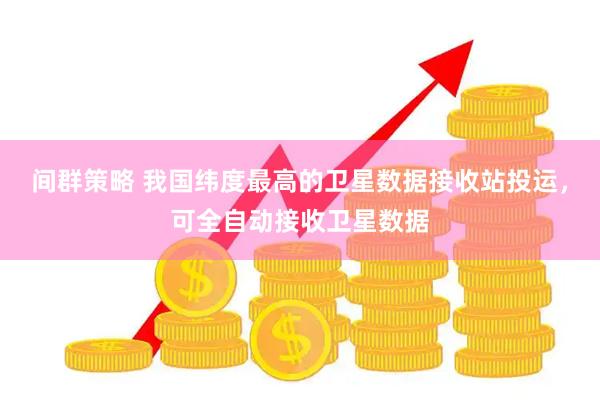 间群策略 我国纬度最高的卫星数据接收站投运，可全自动接收卫星数据