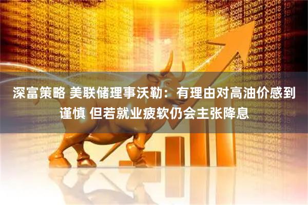 深富策略 美联储理事沃勒：有理由对高油价感到谨慎 但若就业疲软仍会主张降息